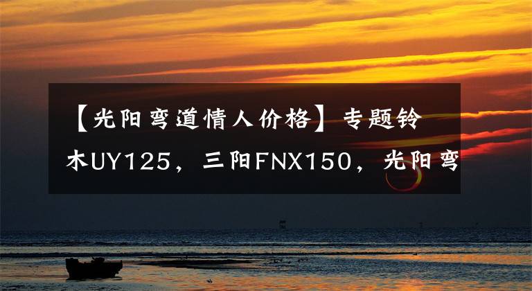 【光阳弯道情人价格】专题铃木UY125，三阳FNX150，光阳弯道情人，如何选？