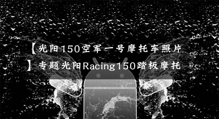 【光阳150空军一号摩托车照片】专题光阳Racing150踏板摩托，运动能力出众座桶空间大，就是油耗高
