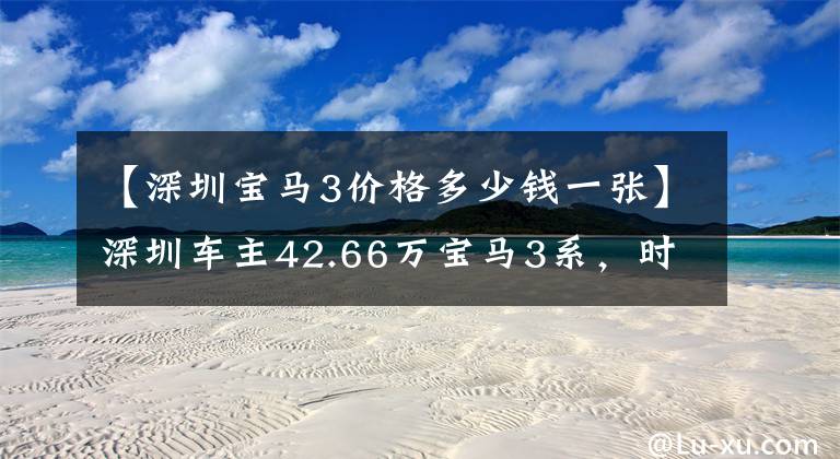 【深圳宝马3价格多少钱一张】深圳车主42.66万宝马3系，时隔6年贬值26.6万韩元，车主：开玩笑吧？