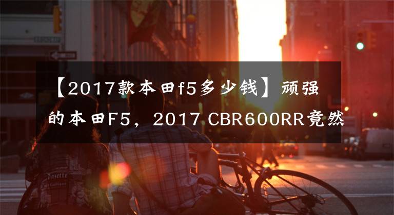 【2017款本田f5多少钱】顽强的本田F5，2017 CBR600RR竟然有货。