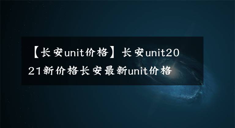 【长安unit价格】长安unit2021新价格长安最新unit价格