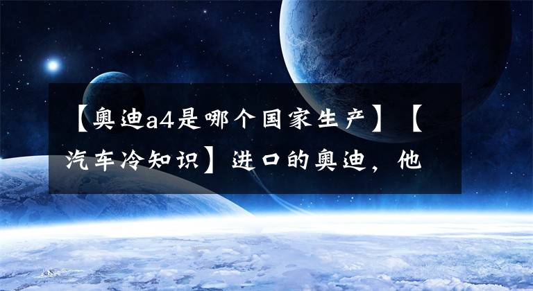 【奥迪a4是哪个国家生产】【汽车冷知识】进口的奥迪，他们都来自哪个国家生产？