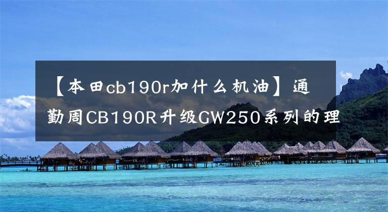 【本田cb190r加什么机油】通勤周CB190R升级GW250系列的理性分析