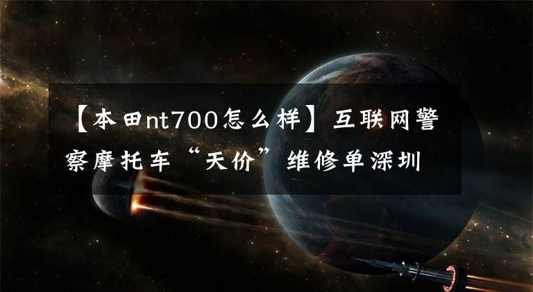 【本田nt700怎么样】互联网警察摩托车“天价”维修单深圳交警：摩托车进口，发生交通事故。