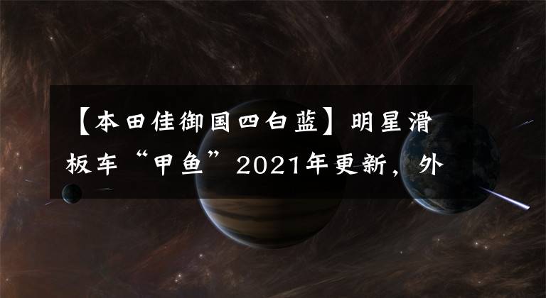 【本田佳御国四白蓝】明星滑板车“甲鱼”2021年更新，外观质感升级，售价小幅下调。