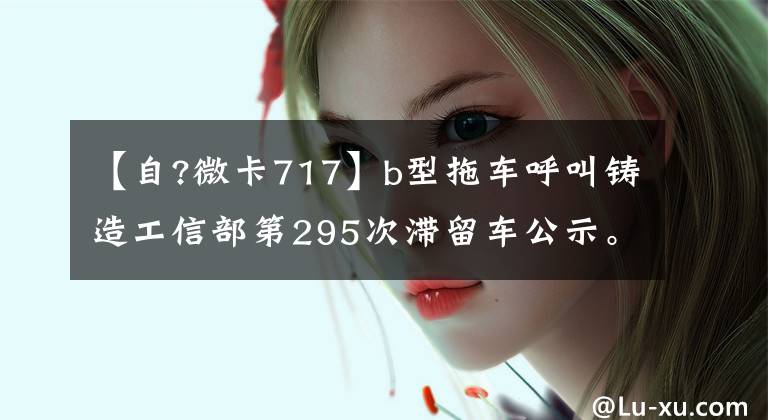 【自?微卡717】b型拖车呼叫铸造工信部第295次滞留车公示。