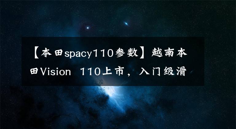 【本田spacy110参数】越南本田Vision  110上市，入门级滑板车8000韩元