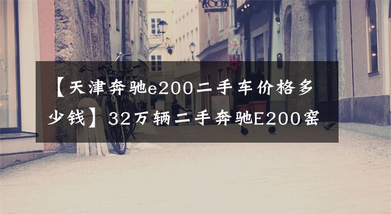 【天津奔驰e200二手车价格多少钱】32万辆二手奔驰E200窑值不值得买？朋友：这车两年内贬值了20多万韩元