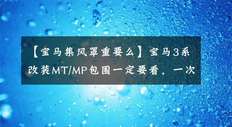 【宝马集风罩重要么】宝马3系改装MT/MP包围一定要看，一次性全部解决。详细教程！