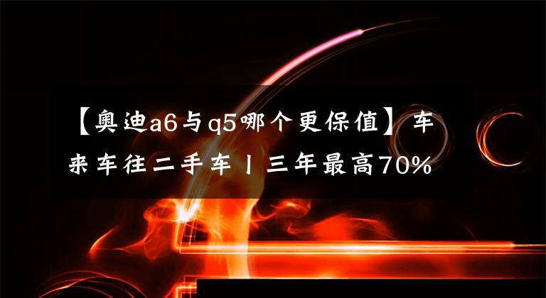 【奥迪a6与q5哪个更保值】车来车往二手车丨三年最高70% 奥迪主流车型保值率调查