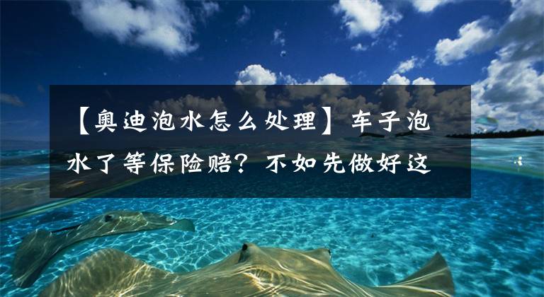 【奥迪泡水怎么处理】车子泡水了等保险赔？不如先做好这3点，能将损失降到最低