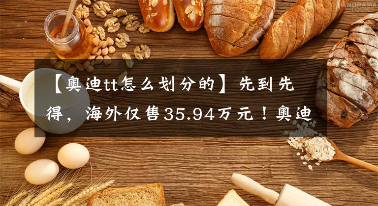 【奥迪tt怎么划分的】先到先得，海外仅售35.94万元！奥迪TT特别版车型，两款动力可选