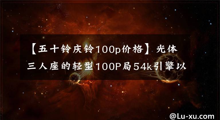 【五十铃庆铃100p价格】光体三人座的轻型100P局54k引擎以12万韩元的价格销售