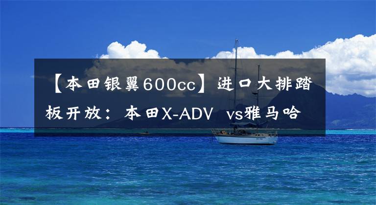【本田银翼600cc】进口大排踏板开放：本田X-ADV  vs雅马哈TMAX