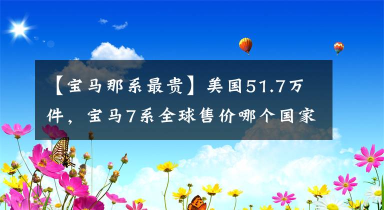 【宝马那系最贵】美国51.7万件，宝马7系全球售价哪个国家最贵？