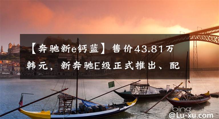 【奔驰新e钙蓝】售价43.81万韩元，新奔驰E级正式推出、配置和缩减？