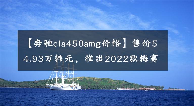 【奔驰cla450amg价格】售价54.93万韩元，推出2022款梅赛德斯-AMG  CLA新车