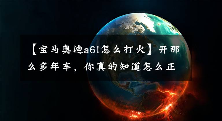 【宝马奥迪a6l怎么打火】开那么多年车，你真的知道怎么正确点火吗？