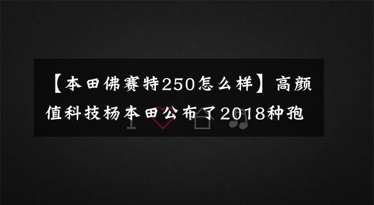 【本田佛赛特250怎么样】高颜值科技杨本田公布了2018种孢子250。