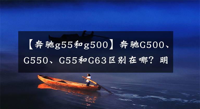 【奔驰g55和g500】奔驰G500、G550、G55和G63区别在哪？明白这几点，选车买车不纠结