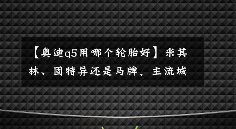 【奥迪q5用哪个轮胎好】米其林、固特异还是马牌，主流城市SUV轮胎究竟怎么选，看完这篇就全懂了