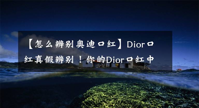 【怎么辨别奥迪口红】Dior口红真假辨别！你的Dior口红中枪了吗？
