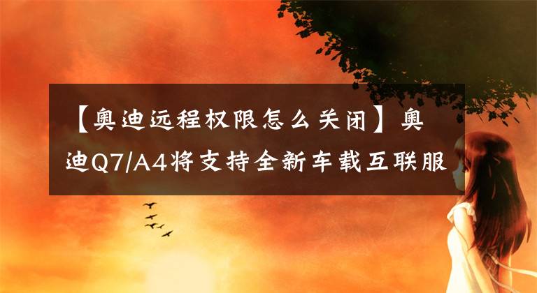 【奥迪远程权限怎么关闭】奥迪Q7/A4将支持全新车载互联服务 安全性提升