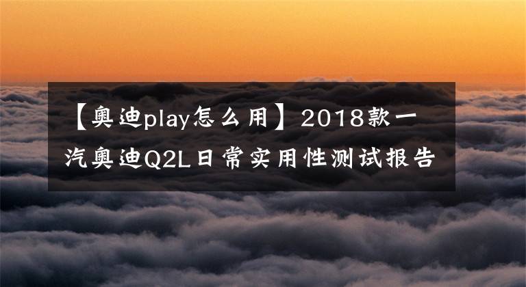 【奥迪play怎么用】2018款一汽奥迪Q2L日常实用性测试报告