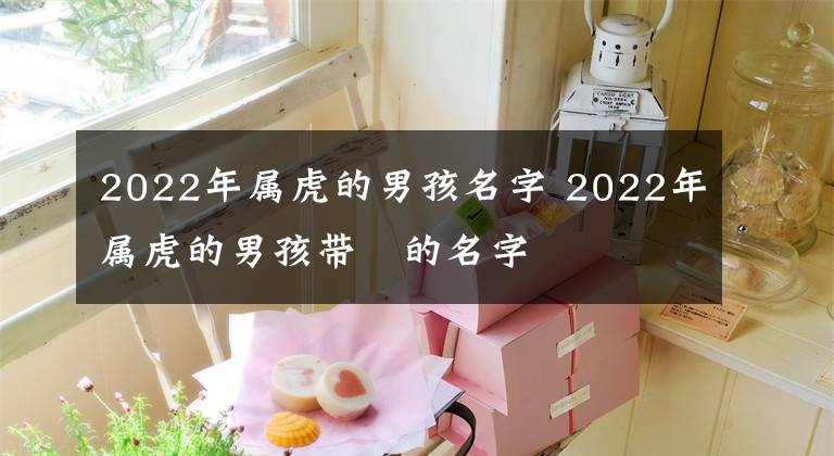 2022年属虎的男孩名字 2022年属虎的男孩带祎的名字