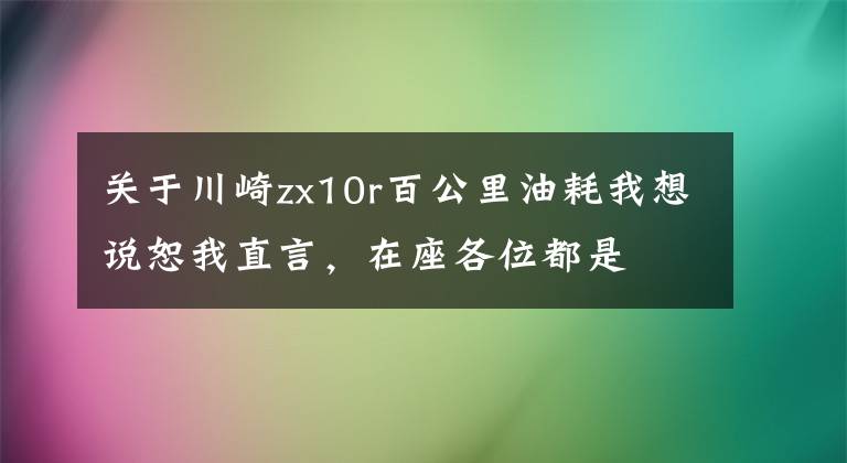 关于川崎zx10r百公里油耗我想说恕我直言，在座各位都是