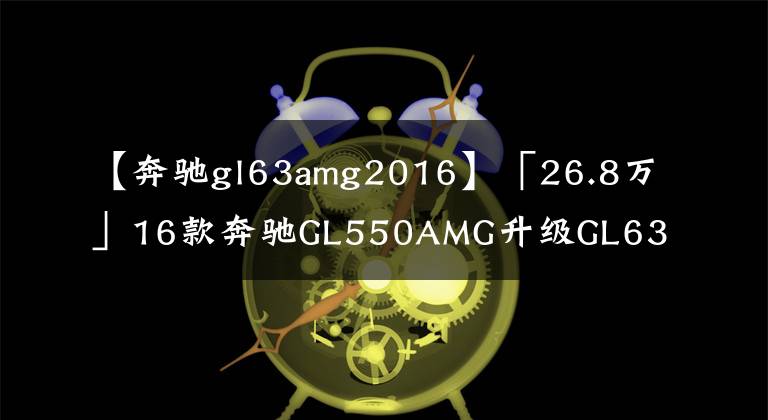 【奔驰gl63amg2016】「26.8万」16款奔驰GL550AMG升级GL63AMG