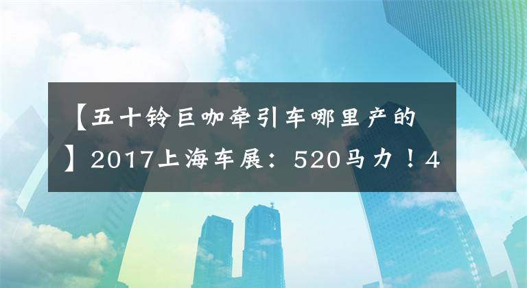 【五十铃巨咖牵引车哪里产的】2017上海车展：520马力！46万美元！庆宗推出50种巨咖啡馆卡车