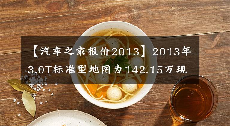 【汽车之家报价2013】2013年3.0T标准型地图为142.15万现价76.88万英里5.3万公里