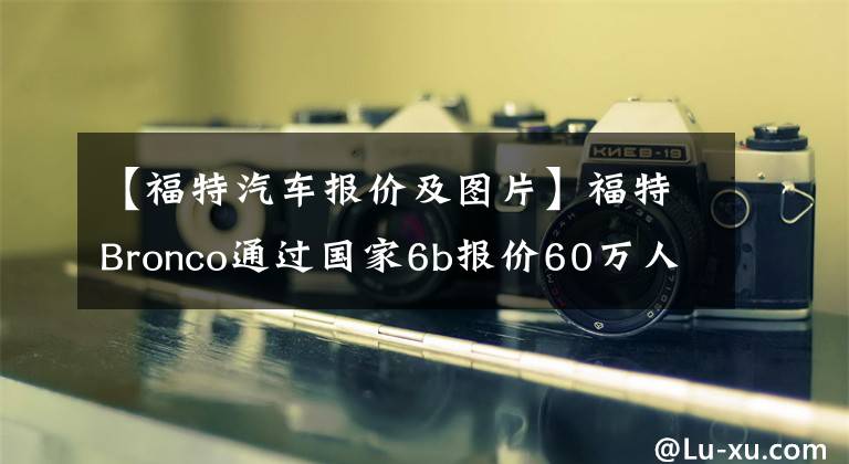 【福特汽车报价及图片】福特Bronco通过国家6b报价60万人民币！买那个还是买两个坦克？