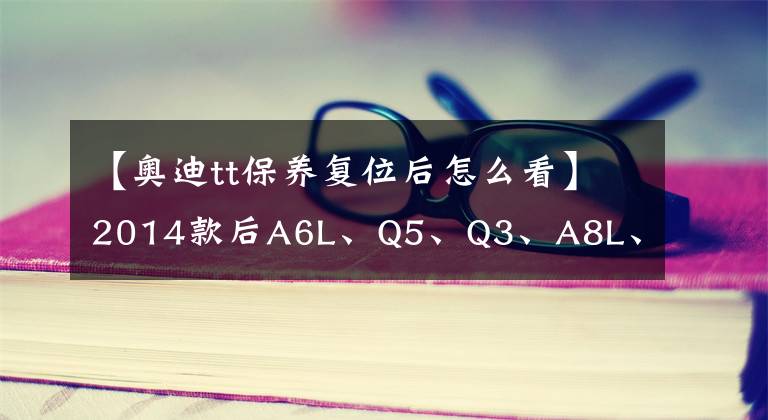 【奥迪tt保养复位后怎么看】2014款后A6L、Q5、Q3、A8L、A4L、A3、TT