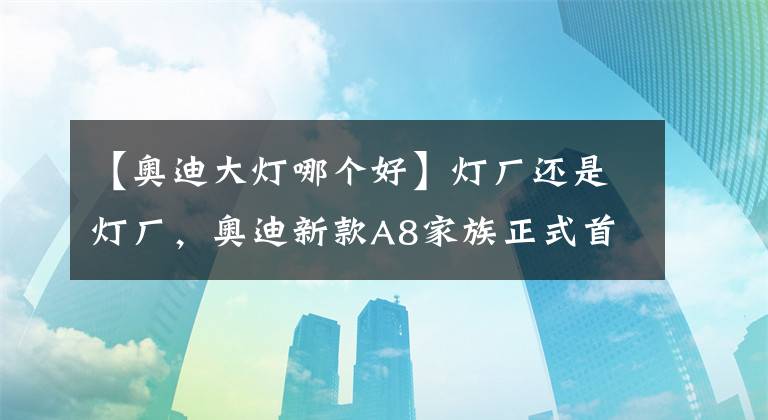 【奥迪大灯哪个好】灯厂还是灯厂，奥迪新款A8家族正式首发，大灯又是一次大升级