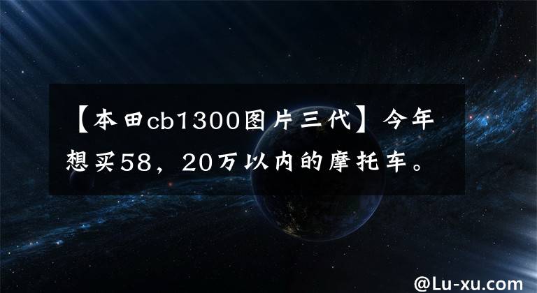 【本田cb1300图片三代】今年想买58，20万以内的摩托车。请推荐，不要踏板，不要去掉臀部。