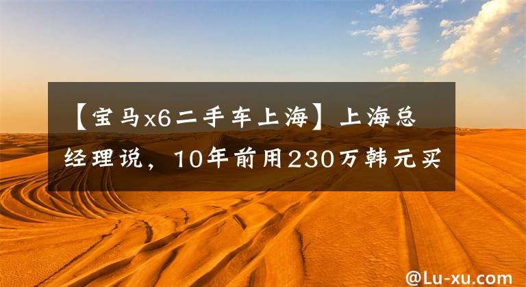 【宝马x6二手车上海】上海总经理说，10年前用230万韩元买的X6M现在想换车，但没有方向。