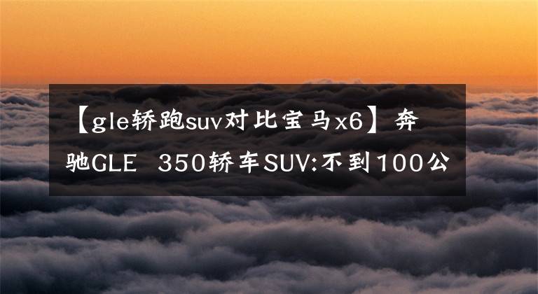 【gle轿跑suv对比宝马x6】奔驰GLE  350轿车SUV:不到100公里的两个油！比宝马X6还高吗？