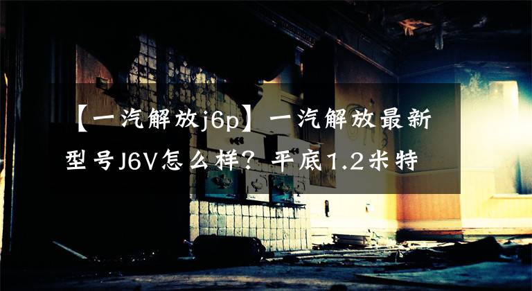【一汽解放j6p】一汽解放最新型号J6V怎么样？平底1.2米特大卧铺，37万韩元