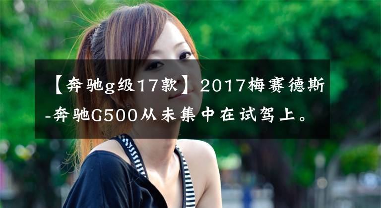 【奔驰g级17款】2017梅赛德斯-奔驰G500从未集中在试驾上。