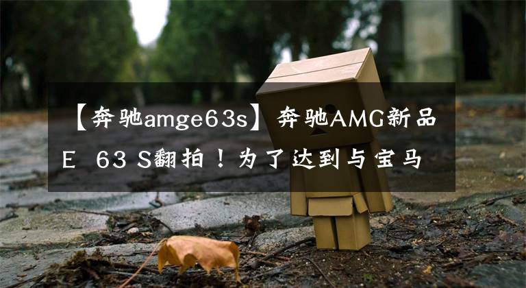 【奔驰amge63s】奔驰AMG新品E  63 S翻拍！为了达到与宝马M5相似的速度，请使用4.0T引擎的新灯光组。