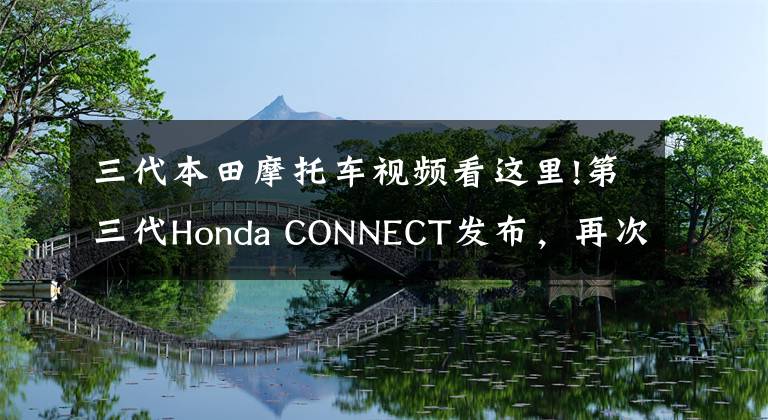 三代本田摩托车视频看这里!第三代Honda CONNECT发布，再次见证本田的不简单