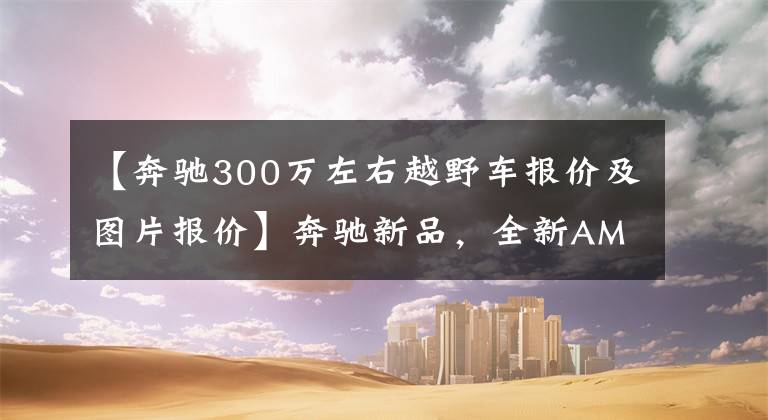 【奔驰300万左右越野车报价及图片报价】奔驰新品，全新AMG G 63实拍，落地245万，气质不输坦克300