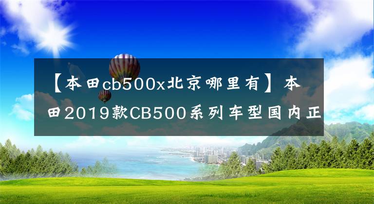 【本田cb500x北京哪里有】本田2019款CB500系列车型国内正式亮相，6.68万辆