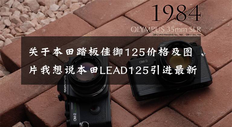 关于本田踏板佳御125价格及图片我想说本田LEAD125引进最新消息以及价格预测