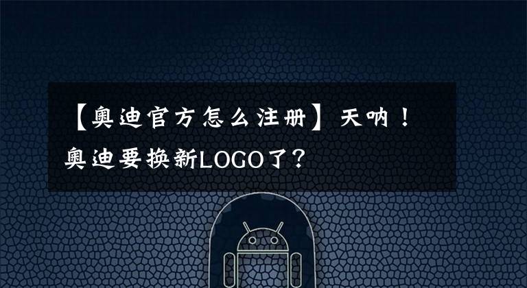 【奥迪官方怎么注册】天呐！奥迪要换新LOGO了？