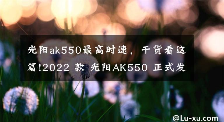 光阳ak550最高时速，干货看这篇!2022 款 光阳AK550 正式发布，质感提升配置更高电控升级