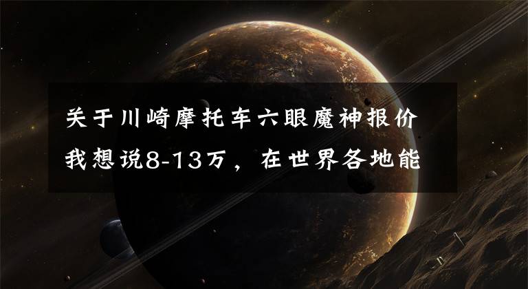 关于川崎摩托车六眼魔神报价我想说8-13万，在世界各地能买到哪些重机？