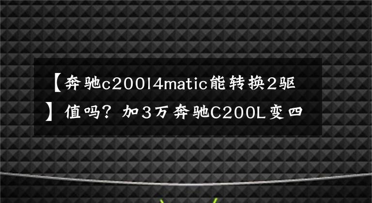 【奔驰c200l4matic能转换2驱】值吗？加3万奔驰C200L变四驱